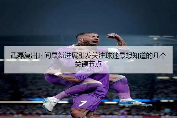 武磊复出时间最新进展引发关注球迷最想知道的几个关键节点