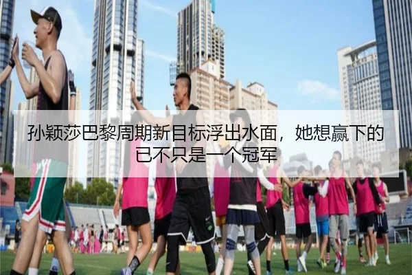 孙颖莎巴黎周期新目标浮出水面，她想赢下的已不只是一个冠军
